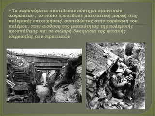 Τα χαρακώματα αποτέλεσαν σύστημα αμυντικών
οχυρώσεων , το οποίο προσέδωσε μια στατική μορφή στις
πολεμικές επιχειρήσεις, συντελώντας στην παράταση του
πολέμου, στην αίσθηση της ματαιότητας της πολεμικής
προσπάθειας και σε σκληρή δοκιμασία της ψυχικής
ισορροπίας των στρατιωτών
 