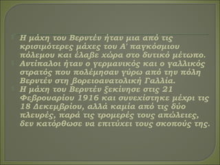  Η μάχη του Βερντέν ήταν μια από τις
κρισιμότερες μάχες του Α' παγκόσμιου
πόλεμου και έλαβε χώρα στο δυτικό μέτωπο.
 Αντίπαλοι ήταν ο γερμανικός και ο γαλλικός
στρατός που πολέμησαν γύρω από την πόλη
Βερντέν στη βορειοανατολική Γαλλία.
 Η μάχη του Βερντέν ξεκίνησε στις 21
Φεβρουαρίου 1916 και συνεχίστηκε μέχρι τις
18 Δεκεμβρίου, αλλά καμία από τις δύο
πλευρές, παρά τις τρομερές τους απώλειες,
δεν κατόρθωσε να επιτύχει τους σκοπούς της.
 