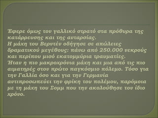 Έφερε όμως τον γαλλικό στρατό στα πρόθυρα της
κατάρρευσης και της ανταρσίας.
Η μάχη του Βερντέν οδήγησε σε απώλειες
δραματικού μεγέθους: πάνω από 250.000 νεκρούς
και περίπου μισό εκατομμύρια τραυματίες.
Ήταν η πιο μακροχρόνια μάχη και μια από τις πιο
αιματηρές στον πρώτο παγκόσμιο πόλεμο. Τόσο για
την Γαλλία όσο και για την Γερμανία
αντιπροσωπεύει την φρίκη του πολέμου, παρόμοια
με τη μάχη του Σομμ που την ακολούθησε τον ίδιο
χρόνο.
 