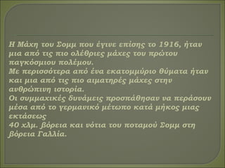 Η Μάχη του Σομμ που έγινε επίσης το 1916, ήταν
μια από τις πιο ολέθριες μάχες του πρώτου
παγκόσμιου πολέμου.
Με περισσότερα από ένα εκατομμύριο θύματα ήταν
και μια από τις πιο αιματηρές μάχες στην
ανθρώπινη ιστορία.
Οι συμμαχικές δυνάμεις προσπάθησαν να περάσουν
μέσα από το γερμανικό μέτωπο κατά μήκος μιας
εκτάσεως
40 χλμ. βόρεια και νότια του ποταμού Σομμ στη
βόρεια Γαλλία.
 