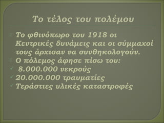  Το φθινόπωρο του 1918 οι
Κεντρικές δυνάμεις και οι σύμμαχοί
τους άρχισαν να συνθηκολογούν.
 Ο πόλεμος άφησε πίσω του:
 8.000.000 νεκρούς
 20.000.000 τραυματίες
 Τεράστιες υλικές καταστροφές
 