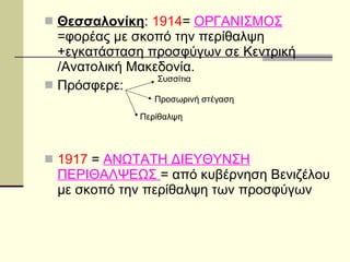 Θεσσαλονίκη :  1914 =  ΟΡΓΑΝΙΣΜΟΣ  =φορέας με σκοπό την περίθαλψη +εγκατάσταση προσφύγων σε Κεντρική /Ανατολική Μακεδονία.  Πρόσφερε: 1917  =  ΑΝΩΤΑΤΗ ΔΙΕΥΘΥΝΣΗ ΠΕΡΙΘΑΛΨΕΩΣ  = από κυβέρνηση Βενιζέλου με σκοπό την περίθαλψη των προσφύγων Συσσίτια Προσωρινή στέγαση Περίθαλψη 
