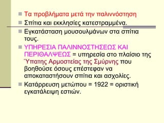 Τα προβλήματα μετά την παλιννόστηση   Σπίτια και εκκλησίες κατεστραμμένα. Εγκατάσταση μουσουλμάνων στα σπίτια τους. ΥΠΗΡΕΣΙΑ ΠΑΛΙΝΝΟΣΤΗΣΕΩΣ ΚΑΙ ΠΕΡΙΘΑΛΨΕΩΣ  = υπηρεσία στο πλαίσιο της  Ύπατης Αρμοστείας της Σμύρνης  που βοηθούσε όσους επέστεφαν να αποκαταστήσουν σπίτια και ασχολίες. Κατάρρευση μετώπου = 1922 = οριστική εγκατάλειψη εστιών. 
