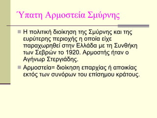 Ύπατη Αρμοστεία Σμύρνης Η πολιτική διοίκηση της Σμύρνης και της ευρύτερης περιοχής η οποία είχε παραχωρηθεί στην Ελλάδα με τη Συνθήκη των Σεβρών το 1920. Αρμοστής ήταν ο Αγήνωρ Στεργιάδης. Αρμοστεία= διοίκηση επαρχίας ή αποικίας εκτός των συνόρων του επίσημου κράτους. 