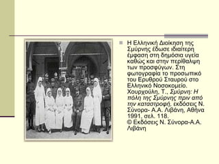 Η Ελληνική Διοίκηση της Σμύρνης έδωσε ιδιαίτερη έμφαση στη δημόσια υγεία καθώς και στην περίθαλψη των προσφύγων. Στη φωτογραφία το προσωπικό του Ερυθρού Σταυρού στο Ελληνικό Νοσοκομείο.  Χουρχούλη, Τ.,  Σμύρνη: Η πόλη της Σμύρνης πριν από την καταστροφή,  εκδόσεις Ν. Σύνορα- Α.Α. Λιβάνη, Αθήνα 1991, σελ. 118.  © Εκδόσεις Ν. Σύνορα-Α.Α. Λιβάνη  