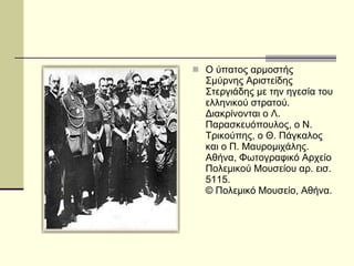 Ο ύπατος αρμοστής Σμύρνης Αριστείδης Στεργιάδης με την ηγεσία του ελληνικού στρατού. Διακρίνονται ο Λ. Παρασκευόπουλος, ο Ν. Τρικούπης, ο Θ. Πάγκαλος και ο Π. Μαυρομιχάλης.  Αθήνα, Φωτογραφικό Αρχείο Πολεμικού Μουσείου αρ. εισ. 5115.  © Πολεμικό Μουσείο, Αθήνα.  