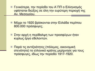 Γενικότερα, την περίοδο του Α΄ΠΠ ο Ελληνισμός υφίσταται διώξεις σε όλη την ευρύτερη περιοχή της Αν. Μεσογείου. Μέχρι το 1920 βρίσκονται στην Ελλάδα περίπου 800.000 πρόσφυγες. Στην αρχή η περίθαλψη των προσφύγων ήταν κυρίως έργο εθελοντών. Παρά τις αντιξοότητες (πόλεμος, οικονομική στενότητα) το ελληνικό κράτος μερίμνησε για τους πρόσφυγες, ιδίως την περίοδο 1917-1920. 