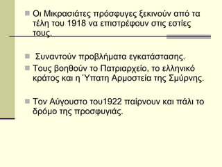 Οι Μικρασιάτες πρόσφυγες ξεκινούν από τα τέλη του 1918 να επιστρέφουν στις εστίες τους. Συναντούν προβλήματα εγκατάστασης. Τους βοηθούν το Πατριαρχείο, το ελληνικό κράτος και η Ύπατη Αρμοστεία της Σμύρνης. Τον Αύγουστο του1922 παίρνουν και πάλι το δρόμο της προσφυγιάς. 