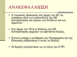 ΑΝΑΚΕΦΑΛΑΙΩΣΗ Ο τουρκικός εθνικισμός στις αρχές του 20 ου .αι. στράφηκε κατά των μειονοτήτων της Οθ. Αυτοκρατορίας και κυρίως των Ελλήνων και των Αρμενίων. Στις αρχές του 1914 οι Έλληνες της Οθ. Αυτοκρατορίας αρχίζουν να υφίστανται διώξεις. Έντονη υπήρξε η αντίδραση του Πατριαρχείου και της Ελληνικής κυβέρνησης σ΄αυτές τις διώξεις. Οι διώξεις συνεχίστηκαν ως το τέλος του Α΄ΠΠ. 