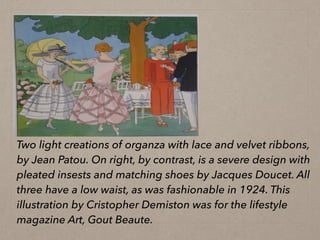 Two light creations of organza with lace and velvet ribbons,
by Jean Patou. On right, by contrast, is a severe design with
pleated insests and matching shoes by Jacques Doucet. All
three have a low waist, as was fashionable in 1924. This
illustration by Cristopher Demiston was for the lifestyle
magazine Art, Gout Beaute.
 