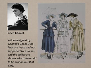 Coco Chanel
A line designed by
Gabriella Chanel, the
lines are loose and not
supported by a corset,
and the ankles are
shown, which were said
to be scandalous that
time.
 