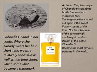 Gabriella Chanel in her
youth. Where she
already wears her hair
short , and wears a
relatively short skirt as
well as two tone shoes,
which somewhat
became a trademark.
A classic. The plain shape
of Chanel’s first perfume
bottle has an almost
masculine feel.
The fragrance itself stood
out against the sweet,
flowery scents of the
time. Not least because
of the convincingly
modern yet timeless
design of the bottle,
Chanel N 5
Became the most famous
perfume in the world.
 