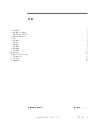 目录


[一] 市场分析...................................................................................................................................................................................3
  1.行业现状与发展趋势...............................................................................................................................................................3
  2.企业需要什么样的产品...........................................................................................................................................................4
  3.谁能提供这样的产品...............................................................................................................................................................5
  4.小结...........................................................................................................................................................................................5
[二] 平台概述...................................................................................................................................................................................6
  1.平台定义...................................................................................................................................................................................6
  2.目标客户...................................................................................................................................................................................6
[三] 平台架构...................................................................................................................................................................................8
  1.整体架构...................................................................................................................................................................................8
  2.平台核心...................................................................................................................................................................................8
[四] 平台功能.................................................................................................................................................................................11
  1.BtoB 电子商务门户网站........................................................................................................................................................11
  2.亿禧服务产品.........................................................................................................................................................................12
[五] 客户价值.................................................................................................................................................................................22
[六] 优势分析.................................................................................................................................................................................23




                                             金算盘软件有限公司                                                                                                        拷贝编号 _____




                                                                Company Confidential - For internal use only                                                          [三] 平台架构                  2
 