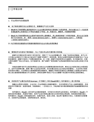 [一] 市场分析




1. 行业现状与发展趋势


   电子商务浪潮引发企业营销方式、销售模式产生巨大变革
1） BtoB 电子商务——让越来越多的中小企业依靠互联网进行营销推广与贸易网络，同时也催生出了一大批优秀
   的 BtoB 网上贸易综合门户网站与垂直门户网站，如：阿里巴巴、慧聪网、中国钢铁网等…

2） BtoC 电子商务——传统企业逐渐开始尝试网上直销模式，网上购物逐渐被广大网民所接受，部分企业已经取
   得了巨大的成功，如： 联想（www.lenovo.com）、报喜鸟（www.bono.com）、凡客诚品
   （www.vancl.com）

3）电子商务的发展趋势必将是越来越紧密的与企业内部业务紧密集成




   管理软件与外部电子商务融合，与上下游伙伴业务打通将是大势所趋
  ERP 在中国的应用已经有十多年的历史，得到了广大企业的普遍认同，具备了良好的应用基础，有不少中
大中型企业和部分中小型企业已经应用了 ERP 并取得了一定的效果。很多企业都将实施和应用 ERP 纳入了企业
的发展规划，ERP 市场进入了成熟发展的阶段。另一方面，ERP 市场的竞争也日益激烈。在中高端市场，还是
以国外 ERP 厂商占主导地位。在中低端市场，国产 ERP 厂商凭借客户应用经验积累和本地化优势占有较大市场
份额。

  传统的 ERP 软件可以很好的帮助企业改进企业内部管理流程和体系结构，解决企业内部各系统之间信息孤
立、运作不协调等问题，提高了整个企业的运作效率。但它的重点放在企业内部业务的管理上，无法将电子商务
的优势进行整合，无法帮助企业提高捕捉商机的敏锐性。随着电子商务的发展和企业管理重心从提高运作效率为
核心到以提高顾客满意度为中心的转变，原有的 ERP 系统已不足以支撑整个供应链中所有商业流程的集成。




   传统软件产业模式由传统 license（许可模式）转向 SaaS 模式（软件服务化）是大势所趋
   随着企业信息化的普及，企业对这一专业领域的认知越来越深入，在对待信息化产品上也越来越理性，而传
统软件许可模式的：选型风险高、实施周期长、一次性投入大、升级/维护成本高的弊病逐渐开始减缓管理软件的
发展

  软件服务化（SaaS）成为软件业发展的新趋势，它将成为未来软件业的至高点。软件服务化（SaaS）不
是凭空炒作的概念，而是用户需求、软件产业技术和商业模式变化共同作用的必然结果。和传统软件模式相比，
软件服务化（SaaS）具有低建设成本、低维护成本、低投入风险、低应用门槛等四大特点。它是信息化的新模
式，也是软件业的新趋势、互联网的新应用、新空间。




                    Company Confidential - For internal use only   [三] 平台架构   3
 