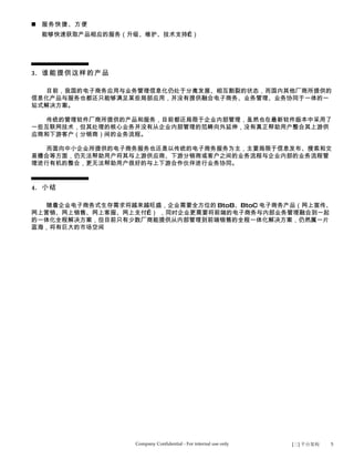  服务快捷、方便
  能够快速获取产品相应的服务（升级、维护、技术支持…）




3. 谁能提供这样的产品

  目前，我国的电子商务应用与业务管理信息化仍处于分离发展、相互割裂的状态，而国内其他厂商所提供的
信息化产品与服务也都还只能够满足某些局部应用，并没有提供融合电子商务、业务管理、业务协同于一体的一
站式解决方案。

  传统的管理软件厂商所提供的产品和服务，目前都还局限于企业内部管理，虽然也在最新软件版本中采用了
一些互联网技术，但其处理的核心业务并没有从企业内部管理的范畴向外延伸，没有真正帮助用户整合其上游供
应商和下游客户（分销商）间的业务流程。

  而面向中小企业所提供的电子商务服务也还是以传统的电子商务服务为主，主要局限于信息发布、搜索和交
易撮合等方面，仍无法帮助用户将其与上游供应商、下游分销商或客户之间的业务流程与企业内部的业务流程管
理进行有机的整合，更无法帮助用户很好的与上下游合作伙伴进行业务协同。



4. 小结

  随着企业电子商务式生存需求将越来越旺盛，企业需要全方位的 BtoB、BtoC 电子商务产品（网上宣传、
网上营销、网上销售、网上客服、网上支付…） ，同时企业更需要将前端的电子商务与内部业务管理融合到一起
的一体化全程解决方案，但目前只有少数厂商能提供从内部管理到前端销售的全程一体化解决方案，仍然属一片
蓝海，将有巨大的市场空间




                  Company Confidential - For internal use only   [三] 平台架构   5
 