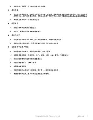     组织机构比较健全，员工的工作职责比较明确

       成长程度

        按企业生命周期划分，可将企业划分为创业期、成长期、成熟期和衰退期四种类型的企业，处于不同生命
         周期的企业，其关注的重点不同，根据企业发展中各阶段特点，我们将重点关注成长期企业和成熟期企业

        衰退期后重新进入二次创业期的企业

       经营模式

        主要从事商贸流通类业务的企业

        生产型、制造型企业的采购和销售环节

       信息化水平

        企业具备一定的信息化基础，员工熟悉电脑操作，关键岗位配有电脑

        具备长时间上网的条件，至少对关键岗位的员工开放的上网权限

       公共服务平台客户特征

        有电子商务应用需求，希望开展网络推广和网上贸易；

        有管理信息化需求，包括采购、生产、销售、分销、仓储、配送、门店等业务；

        交易过程的管理与监控对其有重要意义；

        有供应商管理库存（VMI）要求；

        有零库存管理要求；

        有较为固定的业务伙伴（供应商、客户等），经常进行业务往来；

        希望加强对供应商、客户等商务伙伴的联系和管理。




                       Company Confidential - For internal use only   [三] 平台架构   7
 