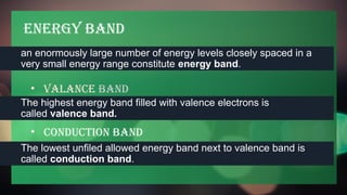 Energy Band
an enormously large number of energy levels closely spaced in a
very small energy range constitute energy band.
• Valance Band
The highest energy band filled with valence electrons is
called valence band.
• conduction band
The lowest unfiled allowed energy band next to valence band is
called conduction band.
 