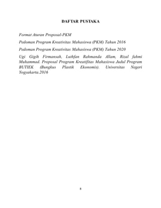 8
DAFTAR PUSTAKA
Format Aturan Proposal-PKM
Pedoman Program Kreativitas Mahasiswa (PKM) Tahun 2016
Pedoman Program Kreativitas Mahasiswa (PKM) Tahun 2020
Ugi Gigih Firmansah, Luthfan Rahmanda Allam, Rizal fahmi
Muhammad. Proposal Program Kreatifitas Mahasiswa Judul Program
BUTIEK (Bungkus Plastik Ekonomis). Universitas Negeri
Yogyakarta.2016
 