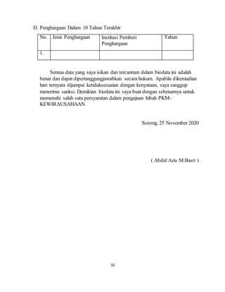 10
D. Penghargaan Dalam 10 Tahun Terakhir
No. Jenis Penghargaan Institusi Pemberi
Penghargaan
Tahun
1.
Semua data yang saya isikan dan tercantum dalam biodata ini adalah
benar dan dapat dipertanggungjawabkan secara hukum. Apabila dikemudian
hari ternyata dijumpai ketidaksesuaian dengan kenyataan, saya sanggup
menerima sanksi. Demikian biodata ini saya buat dengan sebenarnya untuk
memenuhi salah satu persyaratan dalam pengajuan hibah PKM-
KEWIRAUSAHAAN.
Sorong, 25 November 2020
( Abdul Azis M.Basri )
 