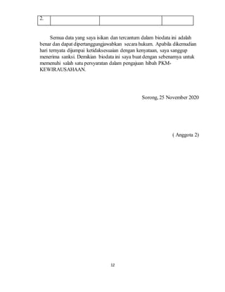 12
2.
Semua data yang saya isikan dan tercantum dalam biodata ini adalah
benar dan dapat dipertanggungjawabkan secara hukum. Apabila dikemudian
hari ternyata dijumpai ketidaksesuaian dengan kenyataan, saya sanggup
menerima sanksi. Demikian biodata ini saya buat dengan sebenarnya untuk
memenuhi salah satu persyaratan dalam pengajuan hibah PKM-
KEWIRAUSAHAAN.
Sorong, 25 November 2020
( Anggota 2)
 