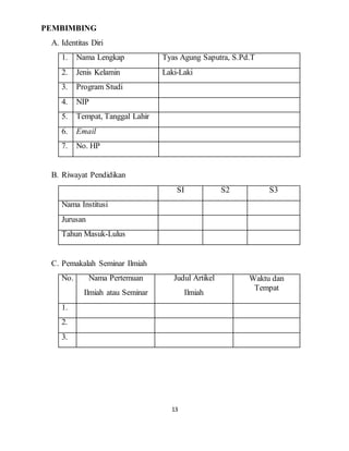 13
PEMBIMBING
A. Identitas Diri
1. Nama Lengkap Tyas Agung Saputra, S.Pd.T
2. Jenis Kelamin Laki-Laki
3. Program Studi
4. NIP
5. Tempat, Tanggal Lahir
6. Email
7. No. HP
B. Riwayat Pendidikan
SI S2 S3
Nama Institusi
Jurusan
Tahun Masuk-Lulus
C. Pemakalah Seminar Ilmiah
No. Nama Pertemuan
Ilmiah atau Seminar
Judul Artikel
Ilmiah
Waktu dan
Tempat
1.
2.
3.
 