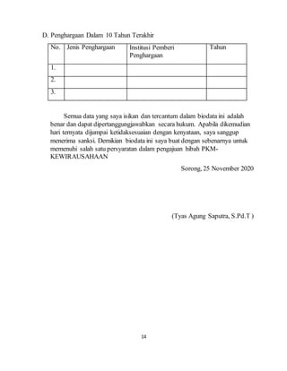 14
D. Penghargaan Dalam 10 Tahun Terakhir
No. Jenis Penghargaan Institusi Pemberi
Penghargaan
Tahun
1.
2.
3.
Semua data yang saya isikan dan tercantum dalam biodata ini adalah
benar dan dapat dipertanggungjawabkan secara hukum. Apabila dikemudian
hari ternyata dijumpai ketidaksesuaian dengan kenyataan, saya sanggup
menerima sanksi. Demikian biodata ini saya buat dengan sebenarnya untuk
memenuhi salah satu persyaratan dalam pengajuan hibah PKM-
KEWIRAUSAHAAN
Sorong, 25 November 2020
(Tyas Agung Saputra, S.Pd.T )
 