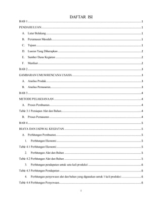 i
DAFTAR ISI
BAB 1...............................................................................................................................................1
PENDAHULUAN..............................................................................................................................1
A. Latar Belakang........................................................................................................................1
B. Perumusan Masalah.................................................................................................................1
C. Tujuan ....................................................................................................................................1
D. Luaran Yang Diharapkan .........................................................................................................2
E. Sumber Dana Kegiatan ............................................................................................................2
F. Manfaat..................................................................................................................................2
BAB 2...............................................................................................................................................3
GAMBARAN UMUM RENCANA USAHA .......................................................................................3
A. Analisa Produk........................................................................................................................3
B. Analisa Pemasaran...................................................................................................................3
BAB 3...............................................................................................................................................4
METODE PELAKSANAAN ..............................................................................................................4
A. Proses Pembuatan....................................................................................................................4
Table 3.1 Persiapan Alat dan Bahan.....................................................................................................4
B. Proses Pemasaran....................................................................................................................4
BAB 4...............................................................................................................................................5
BIAYA DAN JADWAL KEGIATAN .................................................................................................5
A. Perhitungan Pembuatan............................................................................................................5
1. Perhitungan Ekonomi...........................................................................................................5
Table 4.1 Perhitungan Ekonomi...........................................................................................................5
2. Perhitungan Alat dan Bahan .................................................................................................5
Table 4.2 Perhitungan Alat dan Bahan .................................................................................................5
3. Perhitungan pendapatan untuk satu kali produksi ...................................................................6
Table 4.3 Perhitungan Pendapatan.......................................................................................................6
4. Perhitungan penyewaan alat dan bahan yang digunakan untuk 1 kali produksi .........................6
Table 4.4 Perhitungan Penyewaan........................................................................................................6
 