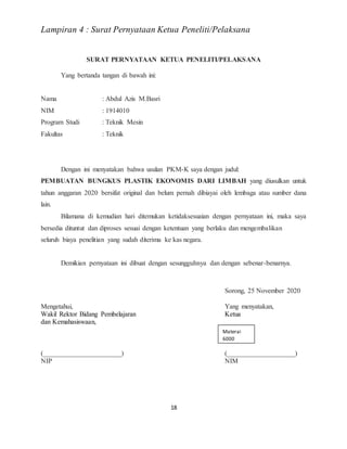 18
Lampiran 4 : Surat Pernyataan Ketua Peneliti/Pelaksana
SURAT PERNYATAAN KETUA PENELITI/PELAKSANA
Yang bertanda tangan di bawah ini:
Nama : Abdul Azis M.Basri
NIM : 1914010
Program Studi : Teknik Mesin
Fakultas : Teknik
Dengan ini menyatakan bahwa usulan PKM-K saya dengan judul:
PEMBUATAN BUNGKUS PLASTIK EKONOMIS DARI LIMBAH yang diusulkan untuk
tahun anggaran 2020 bersifat original dan belum pernah dibiayai oleh lembaga atau sumber dana
lain.
Bilamana di kemudian hari ditemukan ketidaksesuaian dengan pernyataan ini, maka saya
bersedia dituntut dan diproses sesuai dengan ketentuan yang berlaku dan mengembalikan
seluruh biaya penelitian yang sudah diterima ke kas negara.
Demikian pernyataan ini dibuat dengan sesungguhnya dan dengan sebenar-benarnya.
Sorong, 25 November 2020
Mengetahui, Yang menyatakan,
Wakil Rektor Bidang Pembelajaran Ketua
dan Kemahasiswaan,
(_______________________) (____________________)
NIP NIM
Materai
6000
 