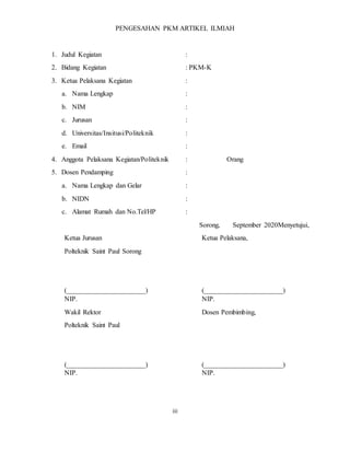 iii
PENGESAHAN PKM ARTIKEL ILMIAH
1. Judul Kegiatan :
2. Bidang Kegiatan : PKM-K
3. Ketua Pelaksana Kegiatan :
a. Nama Lengkap :
b. NIM :
c. Jurusan :
d. Universitas/Insitusi/Politeknik :
e. Email :
4. Anggota Pelaksana Kegiatan/Politeknik : Orang
5. Dosen Pendamping :
a. Nama Lengkap dan Gelar :
b. NIDN :
c. Alamat Rumah dan No.Tel/HP :
Sorong, September 2020Menyetujui,
Ketua Jurusan
Polteknik Saint Paul Sorong
(_______________________)
NIP.
Ketua Pelaksana,
(_______________________)
NIP.
Wakil Rektor
Polteknik Saint Paul
(_______________________)
NIP.
Dosen Pembimbing,
(_______________________)
NIP.
 