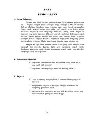 1
BAB 1
PENDAHULUAN
A. Latar Belakang
Menurut Our World In Data pada awal tahun 2020 indonesia adalah negara
ke-11 penghasil sampah plastik terbanyak hingga mencapai 5.000.000 ton/tahun.
Hal ini sebabkan banyaknya bahan makanan yang masih banyak menggunakan
bahan plastik sebagai wadah yang dinilai lebih praktis, serta belum adanya
kesadaran masyarakat untuk mengurangi pemakaian kantong plastik dengan tas
belanjaan yang dapat digunakan lebih dari satu kali. Akibatnya, lingkungan menjadi
tercemar, penuh dengan sampah dan sudah pasti masalah utama penyebab
datangnya banyak penyakit. Biasanya masyarakat hanya dapat mengurangi jumlah
sampah plastik ini dengan dibakar atau dibuang disekitar sungai ataupun laut.
Dengan ini saya akan memulai sebuah usaha yang dapat menjadi usaha
menengah dan membuka lapangan kerja serta mengurangi sampah plastik.
Pembuatan kantong/tas plastik dengan pemanfaatan sampah plastik yang ada akan
mempunyai harga jual di pasaran.
B. Perumusan Masalah
1. Bagaimana cara memanfaatkan dan mendaur ulang plastik bekas
yang sudah tidak terpakai ?
2. Bagaimana cara mengurangi pemakaian kantong plastik ?
C. Tujuan
1. Dapat mengurangi sampah plastik di beberapa daerah yang padat
penduduk
2. Menyadarkan masyarakat pentingnya menjaga kebersihan dan
mengurangi pemakaian plastik
3. Memberdayakan masyarakat setempat lebih kreatif dan inovatif yang
dapat menambah pendapatan rumah tangga
 