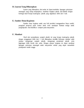 2
D. Luaran Yang Diharapkan
Luaran yang diharapkan dari usaha ini dapat membuka lapangan pekerjaan
menengah yang cukup menjanjikan, membuat bungkus plastic dari limbah dengan
berbagai hasil berupa kantong/tas plastik yang digunakan lebih dari 1 kali.
E. Sumber Dana Kegiatan
Sumber dana kegiatan untuk satu kali produksi menggunakan biaya sendiri,
pengajual proposal pada kantor lurah serta mendapat bantuan tenaga untuk
pengumpulan dan klasifikasi sampah pada masyarakat.
F. Manfaat
Hasil dari pemanfaatan sampah plastik ini yang berupa kantong/tas plastik
dengan penggunaan lebih dari 1 kali diharapkan memiliki beberapa manfaat salah
satunya mengurangi sampah plastik, mengurangi pemakaian plastik serta
lingkungan lebih bersih dan sehat. Dengan adanya kegiatan ini dapat membuat
lapangan pekerjaan menengah untuk masyarakat sekitar yang dapat menambah
pendapatan rumah tangga
 