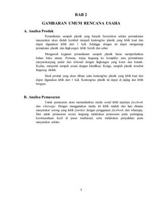 3
BAB 2
GAMBARAN UMUM RENCANA USAHA
A. Analisa Produk
Pemanfaatan sampah plastik yang banyak berserakan sekitar permukiman
masyarakat akan diolah kembali menjadi kantong/tas plastik yang lebih kuat dan
dapat digunakan lebih dari 1 kali. Sehingga dengan ini dapat mengurangi
pemakaian plastik dan lingkungan lebih bersih dan sehat.
Mengawali kegiatan pemanfaatan sampah plastik harus memperhatikan
bahan baku utama. Pertama, terjun langsung ke kompleks atau permukiman
masyarakatyang padat dan terkenal dengan lingkungan yang kotor dan kumuh.
Kedua, menyortir sampah sesuai dengan klasifikasi. Ketiga, sampah plastik tersebut
langsung diolah.
Hasil produk yang akan dibuat yaitu kantong/tas plastik yang lebih kuat dan
dapat digunakan lebih dari 1 kali. Kantong/tas plastik ini dapat di jinjing dan lebih
bergaya.
B. Analisa Pemasaran
Untuk pemasaran akan memanfaatkan media sosial lebih tepatnya facebook
dan whatsapp. Dengan menggunakan media ini lebih mudah dan luas dimana
masyarakat sorong yang lebih familiar dengan penggunaan facebook dan whatsapp.
Dan untuk pemasaran secara langsung melakukan penawaran pada pedangang
kewirausahaan kecil di pasar tradisional, serta melakukan penyuluhan pada
masyarakat sekitar.
 