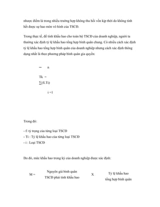 nhược điểm là trong nhiều trường hợp không thu hồi vốn kịp thời do không tính
hết được sự hao mòn vô hình của TSCĐ.

Trong thực tế, để tính khấu hao cho toàn bộ TSCĐ của doanh nghiệp, người ta
thường xác định tỷ lệ khấu hao tổng hợp bình quân chung. Có nhiều cách xác định
tỷ lệ khấu hao tổng hợp bình quân của doanh nghiệp nhưng cách xác định thông
dụng nhất là theo phương pháp bình quân gia quyền:


            ─      n

            Tk =
            ∑(fi.Ti)

                   i =1




Trong đó:

- f: tỷ trọng của từng loại TSCĐ
- Ti : Tỷ lệ khấu hao của từng loại TSCĐ
- i : Loại TSCĐ



Do đó, mức khấu hao trong kỳ của doanh nghiệp được xác định:


                   Nguyên giá bình quân
    M=                                          X           Tỷ lệ khấu hao
                TSCĐ phải tính khấu hao
                                                         tổng hợp bình quân
 