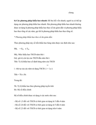 chung


b) Các phương pháp khấu hao nhanh: Để thu hồi vốn nhanh, người ta có thể áp
dụng các phương pháp khấu hao nhanh. Hai phương pháp khấu hao nhanh thường
được sử dụng là phương pháp khấu hao theo số dư giảm dần và phương pháp khấu
hao theo tổng số các năm, gọi tắt là phương pháp khấu hao theo tổng số.

* Phương pháp khấu hao theo số dư giảm dần:

Theo phương pháp này số tiền khấu hao hàng năm được xác định như sau:

Mki   = Gdi x Tkh

Mki: Mức khấu hao TSCĐ năm thứ i
Gdi: giá trị còn lại của TSCĐ đầu năm thứ i
Tkh: Tỷ lệ khấu hao cố định hàng năm của TSCĐ
                                       ─
i : thứ tự của các năm sử dụng TSCĐ ( i = 1,n )

Tkh = Tk x Hs

Trong đó:

Tk: Tỷ lệ khấu hao theo phương pháp tuyến tính
Hs: Hệ số điều chỉnh

Hệ số điều chỉnh được sử dụng ở các nước như sau:

- Hệ số 1,5 đối với TSCĐ có thời gian sử dụng từ 3 đến 4 năm
- Hệ số 2,0 đối với TSCĐ có thời gian sử dụng từ 5 đến 6 năm
- Hệ số 2,5 đối với TSCĐ có thời gian sử dụng trên 6 năm
 