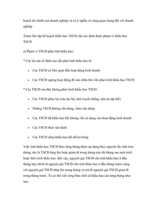 hoạch tài chính của doanh nghiệp và có ý nghĩa vô cùng quan trọng đối với doanh
nghiệp

Trước khi lập kế hoạch khấu hao TSCĐ cần xác định được phạm vi khấu hao
TSCĐ

a) Phạm vi TSCĐ phải tính khấu hao:

* Các tài sản cố định sau cần phải tính khấu hao là:

        Các TSCĐ có liên quan đến hoạt động kinh doanh

        Các TSCĐ ngừng hoạt động để sửa chữa lớn vẫn phải trích khấu hao TSCĐ

* Các TSCĐ sau đây không phải trích khấu hao TSCĐ:

        Các TSCĐ phúc lợi (câu lạc bộ, nhà truyền thống, nhà ăn tập thể).

        Những TSCĐ không cần dùng, chưa cần dùng

        Các TSCĐ đã khấu hao hết nhưng vẫn sử dụng vào hoạt động kinh doanh.

        Các TSCĐ thuê vận hành

        Các TSCĐ chưa khấu hao hết đã hư hỏng

Việc tính khấu hao TSCĐ theo từng tháng được áp dụng theo nguyên tắc tính tròn
tháng, tức là TSCĐ tăng lên hoặc giảm đi trong tháng này thì tháng sau mới trích
hoặc thôi trích khấu hao. Bởi vậy, nguyên giá TSCĐ cần tính khấu hao ở đầu
tháng này chính là nguyên giá TSCĐ cần tính khấu hao ở đầu tháng trước cộng
với nguyên giá TSCĐ tăng lên trong tháng và trừ đi nguyên giá TSCĐ giảm đi
trong tháng trước. Ta có thể viết công thức tính số khấu hao của từng tháng như
sau:
 