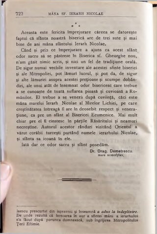 722 MÂNA SF. IERARH NICOLAE
*
* *
Aceasta este fericita împrejurare căreea se datoreşte
faptul că sfânta noastră biserică are de trei sute şi mai
bine de ani mâna sfântului Ierarh Nicolae.
Când şi pria ce împrejurare a ajuns ca acest sfânt
odor sacru să se păstreze în Biserica sf. Gheorghe nou,
n’am găsit nimic scris, şi nici un fel de tradiţiune orală.
De sigur numai vechile inventare ale acestei sfinte biserici
şi ale Mitropoliei, pot lămuri lucrul, şi pot da, de sigur
şi alte lămuriri asupra acestei preţioase şi scumpe dobân­
diri, ale unui atât de Însemnat odor bisericesc care trebue
a se cunoaşte de toată suflarea pioasă şi cuvioasă a Ro­
mânilor. El trebue a se venerâ după cuviinţă, căci este
mâna marelui Ierarh Nicolae al Mirelor Lichiei, pe care
creştinătatea întreagă îl are în deosebit respect şi venera-
ţiune, ca pre un sfânt al Bisericei Ecumenice. Mai mult
chiar pre el îl cinstesc în părţile Răsăritului şi neamuri
necreştine. Autorul acestor rânduri vizitând Orientul a
văzut corăbii turceşti purtând numele ierarhului Nicolae,.
şi sfânta sa icoană în ele.
Iată dar ce odor sacru şi sfânt posedăm.
Dr. Drag. Demetrescu.
mare nomofylax.
laescu prescurtat din ispravnic şi înseamnă a adus la îndeplinire.
De unde rezultă că ferecarea în aur a sfintei’ mâni a ierarhului
s’a făcut după porunca domnească, sub îngrijirea Mitropolitului
Ţerii Eftimie.
 