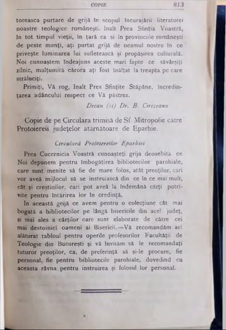 COPIE 813
toreasca purtare de g rijă tn scopul încurajării literaturei
noastre teologice rom âneşti. înalt Prea S finţia Voastră,
în to t tim p u l v ie ţii, în ţară ca şi în provinciile rom âneşti
de peste m u n ţi, aţi p u rta t g rijă de neam ul nostru în ce
priveşte lum inarea lu i sufletească şi propăşirea culturală.
N o i cunoaştem îndeajuns aceste m ari fapte ce săvârşiţi
zilnic, m u lţu m ită cărora aţi fost înălţat la treapta pe care
stră lu ciţi.
P rim iţi, V ă rog, în a lt Prea S finţite Stăpâne, încredin­
ţarea adâncului respect ce V ă păstrez.
Decan (ss) Dr. B. Cireşeanu
Copie de pe Circulara trimisă de Sf. Mitropolie către
Protoiereii, judeţelor atârnătoare de Eparhie.
Circulară Prototereilor Eparhiei
Prea C ucernicia V oastră cunoaşteţi g rija deosebită ce
N o i depunem pentru îm bogăţirea b ib lio te cilo r parohiale,
care sunt m enite să fie de m are folos, atât preoţilor, cari
v o r aveâ m ijlocul să se instruiască din ce în ce mai m ult,
cât şi creştinilor, cari p o t aveâ la îndem ână cărţi p o tri­
vite pentru întărirea lo r în credinţă.
In această g rijă ce avem pentru o colecţiune cât mai
bogată a b ib lio te c ilo r pe lângă bisericile din acel judeţ,
şi mai ales a c ă rţilo r care sunt elaborate de către cei
m ai d estoinici oam eni ai B isericii,— V ă recom andăm aci
alăturat ta bloul pentru operile profesorilor F acultăţii de
T eologie d in B ucureşti şi vă Invităm să le recom andaţi
tu tu ro r p re o ţilo r, ca, de preferinţă să şi-le procure, fie
personal, fie pentru b ibliotecile parohiale, dovedind cu
aceasta râvna pentru instruirea şi folosul lo r personal.
 