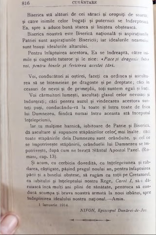 C U V Â N T A R E
B is e ric a s tă a lă tu ri d e c e i s ă ra c i ş i o r o p s iţi de soartă,
şi c ă tre in im ile c e lo r b o g a ţi ş i p u te r n ic i se îndreptează
E a , s p re a a d u c e b u n ă s ta re a ş i lin iş te a o b ş te a s c ă .
B is e ric a n o a s tră e s te B is e ric ă n a ţio n a lă şi aspiraţiunile
P a trie i s u n t a s p ira ţiu n ile B is e r ic ii; ia r id e a lu rile neamului
s u n t În s u ş i id e a lu rile a lta ru lu i.
P e n tru în fă p tu ire a a c e s to ra , E a se în d re a p tă , către ini­
m ile ş i c u g e te le tu tu r o r ş i le z ic e : «Pace fi dragoste intre
voi, pentru binele fi fericirea acestei tări.
V o i, c o n d u c ă to ri a i o ş tire i, fa c e ţi ca o rd in e a şi asculta­
re a să se în te m e ie z e p e d ra g o s te ş i p e d r e p ta te ; căci în
c e a s u ri d e n e v o i ş i d e p r im e jd ii, to ţ i s u n te m e g a li şi fraţi.
V o i c â rm u ito ri lu m e ş ti, a s c u lta ţi g la s u l c e lo r nevoiaşi şi
în d u r e r a ţi; c ă c i p e n tru a u z u l ş i v in d e c a re a a c e s to ra sun­
te ţi p u ş i, c o n d u c â n d u -v ă la to a te ş i în tr u to a te de frica
lu i D u m n e z e u , fiin d c ă n u m a i în tr u a c e a s ta s tă începutul
în ţe le p c iu n ii,
Ia r tu m u lţim e h a rn ic ă , iu b ito a re d e P a trie ş i Biserică,
d ă a s c u lta re şi s u p u n e re s tă p â n irilo r c e lo r) m a i în a lte ; căci
to a te s tă p â n irile d e la D u m n e z e u s u n t o râ n d u ite , ş i cel ce
se îm p o triv e ş te s tă p â n irii, o râ n d u e lii lu i D u m n e z e u se îm­
p o triv e ş te , d u p ă c u m n e în v a ţă S fâ n tu l A p o s to l P a v e l. (Ro­
m a n i, c a p . 1 3).
Ş i a c u m , cu c e rb ic ia d o v e d ită , c u în ţe le p c iu n e a ş i răb­
d a re a , c â ş tig a te , p ă ş in d p ra g u l n o u lu i a n , p e n tru în fă p tu ire a
p ă c ii ş i a b in e lu i o b ş te s c, să ru g ă m c u to ţ ii p e C re ta to ru l,
ca iu b itu lu i ş i în ţe le p tu lu i n o s tru R e g e , Carot / , sâ -i dă­
ru ia s c ă în c ă m u lţi a n i p lin i d e s ă n ă ta te , p e n tru c a sâ con­
d u c ă scu m p a şi b ra v a n o a s tră a rm a tă la n o u i iz b â n z i, spre
În d e p lin ire a id e a lu lu i n o s tru n a ţio n a l.— A m in .
1 Ianuarie 1914.
NIFON, Episcopul Dunărei-de-Jos.
 