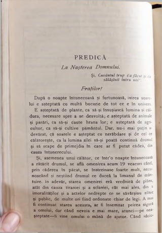 PREDICA
La Naşterea Domnului.
Şi, Cuvântul trup s’afăcut şi s'a I
sălăşluit întru noiu.
Fraţilor!
După o noapte Întunecoasă şi furtunoasă, ivirea soare­
lui e aşteptată cu multă bucurie de tot ce e In univers.
E aşteptată de plante, ca să-şi însuşiască lumina şi căl­
dura, necesare spre a se desvoltâ; e aşteptată de animale
şi pasări, ca să-şi caute hrana lor; e aşteptată de agri­
cultor, ca să-şi cultive pământul. Dar, nu-i mai puţin a-
devârât, că soarele e aşteptat cu nerăbdare şi de cel ce
călătoreşte, ca la lumina zilei să-şi poată continuă drumul
şi să scape de primejdia în care ar fi putut cădea, din
cauza tntunerecului.
Şi, asemenea unui călător, ce într’o noapte Întunecoasă
a rătăcit drumul, se află omenirea acum 19 veacuri când,
prin căderea în păcat, se înstreinase foarte mult, necu-
noscând şi neştiind drumul ce duceâ la limanul de mân­
tuire. In adevăr, starea omenirei erâ vrediiică de plâns,
atât din cauza tiraniei şi a sclaviei, cât mai ales, din a
imoralităţilor şi a actelor nedrepte ce se săvârşiau zilnic
şi public, de multe ori fiind ordonate chiar de legi. A mai
fi continuat starea aceasta, ar fi însemnat peirea sigură
a omului, dar când nevoia e mai mare, atunci— pe nea­
şteptate—li vine omului o mână de ajutor. Când idolo*
 