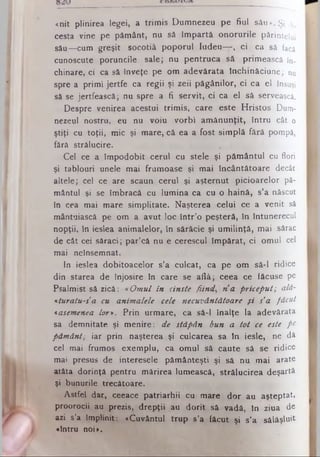 «.nit plinirea legei, a trim is Dum nezeu pe fiul sâu». Şi ^
cesta vine pe pământ, nu să îm partă onorurile părintelui
său— cum greşit socotiâ poporul Iudeu— , ci , ca să facă
cunoscute poruncile sale; nu pentrucă să primească în­
chinare, ci ca să înveţe pe om adevărata închinăciune; nu
spre a primi jertfe ca regii şi zeii păgânilor, ci ca el însuşi
să se jertfească; nu spre a fi servit, ci ca el să servească.
Despre venirea acestui trim is, care este H ristos Dum­
nezeul nostru, eu nu voiu vorbi am ănunţit, întru cât o
ştiţi cu toţii, mic şi mare, că ea a fost sim plă fără pompă,
fără strălucire.
Cel ce a îm podobit cerul cu stele şi păm ântul cu flori
şi tablouri unele mai frumoase şi mai încântătoare decât
altele; cel ce are scaun cerul şi aşternut picioarelor pă­
mântul şi se îmbracă cu lum ina ca cu o haină, s’a născut
în cea mai mare simplitate. Naşterea celui ce a venit să
mântuiască pe om a avut loc în tr’o peşteră, în întunerecul
nopţii, în ieslea anim alelor, în sărăcie şi um ilinţă, mai sărac
de cât cei săraci; par’că nu e cerescul îm părat, ci omul cel
mai neînsemnat.
In ieslea dobitoacelor s’a culcat, ca pe om să-l ridice
din starea de înjosire in care se află; ceea ce făcuse pe
Psalmist să zică: «Om ul în cinste fiin d , n a priceput; alâ-
*turatu-sa cu anim alele cele necuvântătoare ş i s’a făcut
«asemenea h r ». Prin urm are, ca să-l Înalţe la adevărata
sa demnitate şi menire: de stăpân bun a tot ce este pe
păm ânt; iar prin naşterea şi culcarea sa în iesle, ne dă
cel mai frumos exem plu, ca omul să caute să se ridice
mai presus de interesele pământeşti şi să nu mai arate
atâta dorinţă pentru m ărirea lumească, strălucirea deşartă
şi bunurile trecătoare.
Astfel dar, ceeace patriarhii cu mare dor au aşteptat,
proorocii au prezis, drepţii au dorit să vadă, în ziua de
azi s’a împlinit: «Cuvântul trup s’a făcut şi s’a sălăşlu it
«întru noi».
 