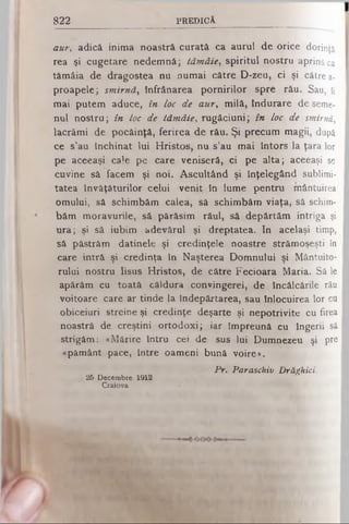 822 P R E D IC Ă
aur, adică inima noastră curată ca aurul de orice dorinţă
rea şi cugetare nedemnă; tăm âie, spiritul nostru aprins ca
tămâia de dragostea nu numai către D-zeu, ci şi către a-
proapele; sm irnă, înfrânarea pornirilor spre rău. Sau, ti
mai putem aduce, în loc de aur> milă, Indurare de seme­
nul nostru; în toc de tăm âie, rugăciuni; în loc de smirnă,
lacrămi de pocăinţă, ferirea de rău. Şi precum magii, după
ce s’au închinat lui Hristos, nu s’au mai întors la ţara lor
pe aceeaşi cale pe care veniseră, ci pe alta; aceeaşi se
cuvine sâ facem şi noi. Ascultând şi înţelegând sublimi­
tatea învăţăturilor celui venit în lume pentru mântuirea
omului, să schimbăm calea, sâ schimbăm viaţa, sâ schim­
băm moravurile, să părăsim răul, să depărtăm intriga şi
ura; şi să iubim adevărul şi dreptatea. In acelaşi timp,
să păstrăm datinele şi credinţele noastre strămoşeşti în
care intră şi credinţa în Naşterea Domnului şi Mântuito­
rului nostru Iisus Hristos, de către Fecioara Maria. Sâ le
apărăm cu toată căldura convingerei, de încălcările rău
voitoare care ar tinde la îndepărtarea, sau înlocuirea lor cu
obiceiuri streine şi credinţe deşarte şi nepotrivite cu firea
noastră de creştini ortodoxi; iar împreună cu îngerii sâ
strigăm: «Mărire întru cei de sus lui Dumnezeu şi pre
«pământ pace, între oameni bună voire».
Pr. Paraschiv Drăghici.
/ 26 Decembre 1912
Craiova
 