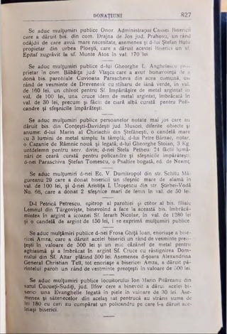 827
Se aduc mulţumiri publice Onor. Administraţiei Cassei Bisericii
care a dăruit bis. din corn. Drajna de Jos jud. Prahova, un rând
odăjdii de care aveâ mare necesitate, asemenea şi d-lui Ştefan Butu
propietar din urbea Ploeşti, care a dăruit acestei Biserici un sf.
Epitaf zugrăvit la sf. Munte Atos în val. 170 lei.
Se aduc mulţumiri publice d-lui Gheorghe L. Anghelescu pro­
prietar în com. Băbăiţa jud· Vlaşca care a avut bunăvoinţă de a
dona bis. parohiale Cuvioasa Parascheva din acea comună, un
rând de vesminte de Dreveneak cu stiharu de lână verde, în val.
de 160 lei, un chivot pentru Sf. împărtăşire de metal argintat în
val. de 100 lei, una cruce idem de metal argintat, îmbrăcată în
val. de 30 lei, precum şi făclii de ciară albă curată pentru Poli-
candre şi sfeşnicile împărăteşti.
Se aduc mulţumiri publice persoanelor notate mai jos care au
dăruit bis. din Conţeşti-Davideşti jud. Muscel, diferite obiecte şi
anume: d-lui Marin al Chiriachii din Ştefăneşti, o candelă mare
cu 3 lumini de metal simplu la tâmplă; d-lui Petre Bărzac, notar,
o Cazanie de Râmnic nouă şi legată; d-lui Gheorghe Stoian, 3 Kg.
untdelemn pentru serv. divin; d-nei Stela Petheu: 24 făclii lumâ­
nări de ceară curată pentru policandre şi sfeşnicile împărăteşti;
d-neityE*araschiva Ştefan Tomescu, o Psaltire bogată, ed. de Neamţ.
Se aduc mulţumiri d-nei Ec. V. Dumitropol din str. Schitu Mă-
gureanu 29 care a donat bisericii un sfeşnic mare de alamă în
val. de 100 lei, şi d-nei Aristiţa I. Uroşescu din str. Ştirbei-Vodă
No. 66, care a donat 2 sfeşnice mari de lemn în val. de 50 lei.
D-1 Petrică Petrescu, epitrop al parohiei şi ctitor al bis. filiale
Lemnul din Târgovişte, binevoind a face la această bis. îmbrăcă­
mintea în argint a icoanei Sf. Ierarh Nicolae, în val. de 1280 lei
şi o candelă de argint de 150 lei, i se exprimă mulţumiri publice.
Se aduc mulţămiri publice d-nei Frosa Ghiţă loan, enoriaşe a bise-
ricei Amza, care a dăruit acelei biserici un rând de vesminte preo­
ţeşti în valoare de 500 lei şi un mic căzănel de metal pentru
aghiasmă şi a îmbrăcat în argint Sf. Cruce cu răstignirea Dom­
nului din Sf. Altar plătind 500 lei. Asemenea d-şoara Alexandrina
General Christian Tell, tot enoriaşe a bisericei Amza, a dăruit pă­
rintelui paroh un rând de vestminte preoţeşti în valoare de 500 lei.
Se aduc mulţumiri publice locuitorului Ion Marin Pităreanu din
satul Cucueţi-Sudiţi, jud. Ilfov cere a binevoit a dărui acelei bi­
serici una Evanghelie legată în piele în valoare de 30 lei. Ase­
menea şi sătenecelor din acelaş sat pentrucă au strâns suma de
lei 180 cu cari au cumpărat un policandru pe care l-a dăruit ace­
leiaşi biserici.
 