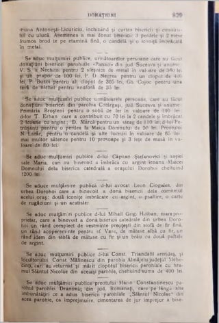 DONÂŢHJNI
Ititina Antoneşti-Licuriciu, închizând şi curtea bisericii şi cimitiru-
Hiî Cu ulucă. Asemenea a mai donat bisericii: 3 perdele şi 2 mese
frumos brod te pe etamină fină, o candelă şi o iconiţă îmbrăcată
în metal.
Se Muc mulţlimiri publice, următoarelor persoane care au tăcut
doriaţiUni bisericei părohiăle «Pahaci» din jud. Suceava şi anume:
■V.nS. ^â Nechitiei pentru 2 sfeşnice dfe metal în valoare de 360 lei
şi 'liti pVa]pdr!'de 100 lei, P. D. Negrea pentru un clopot de 4U0
Wl. î*. Boitti *pentru ialt clopot de 305 lei, Gh. ’Cojoc pentru una
tăvi de nichel pentru anăforă de 35 lei.
Se1âdiic ·mulţuniiri publice următoarele persoane, care au făcut
'doHâ^uHi3Biseritiei din parohia COtârgaşi, jud. Suceava şi anume .
Primăria Broşteni pentru o sobă de fer în valoare de 140 lei;
d-lor T. Erhan care a contribuit cu 70 lei Ia 2 candele şi îmbrăcat
2JÎ£0ttfte cU'&fgiht; :D. Marcă·pentru un steag de 110 lei; d-lui'Pe-
trityinU3p¥nt?U!o perdea la Maica Domnului de 50 lei. Preotului
N.^C-diftr, ^ n th i ti candelă şi alte lucruri în valoare de 65 lei ;
mai multor sătence pentru 10 prosoape şi 3 feţe de masă in va-
WâreLde 80 lei.
®ib aduc mulţumiri publice d-lui Căpitan Ştefanoriei şi soţiei
sale Maria, cari au binevoit a îmbrăcă cu argint icoana Mancei
Domnului dela biserica catedrală a oraşului Dorohoi cheltuind
1200 lei
Se 'aduce mulţămire publică d-lui avocat .Leon Ciogalea, din
urbea Dorohoi care a binevoit a dona bisericii dela comitetul
acelui .oraş; două iconiţe îmbrăcate cu.argint, o psaltire, o carte
de rugăciuni şi un acatister.
Se aduc mulţămiri publice d-lui Mihail Grig. Holban, mare pro­
prietar, care a binevoit a donâ bisericii catedrale din urbea Doro­
hoi'un rând complect de vestminte preoţeşti din stofă de fir fină,
un rând acopereminte pentru sf. Vase, de mătase, albă cu fir, un
rând jdem din -stbfă de niatase cu fir şi un brâu cu două paftale
de argint.
Se aduc mulţumiri piiblice d-lui1Const. Triandafil arendaş, şi
Jottfltoriilui CdhstJM&lIn'escu din parohia Alnftăjelu judeţul Mehe-
dihţi, cari au retufnbt 'şi niăiit clopotul'bisericii parohiăle cu hra­
mul Sfântul Nicolâe din aceiaşi pbrbhie, cheltuind'suma de 400 lei.
Se âdtic mfllţămiri’'publice*lpredtuliii ‘Marin *Constantiriescu pa­
rohul parohiei Dranovăţ din jdd. Romanaţi, care-pe lângă alte
îmbunătăţiri ce a adus bisericii !parohiale j,Sfântul Nicolae“ din
acea parohie, ca împrejmuire, cimentarea de jur împrejur a bise­
 