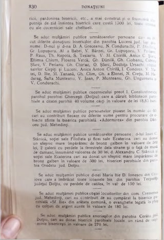 830 DONAŢ1UNI
ricii, pardosirea bisericii, etc., a mai construt şi o frumoasă c
potniţă de zid înaintea bisericii care costă 1500 lei, toate acest.·
cu ale cucerniciei sale cheltueli.
Se aduc muîţămiri publice următoarelor persoane cari au fi.
cut diferite donaţiuni bisericilor din parohia Luceni jud. laşi şia-
nume: D-nul şi d-na D. A. Greceanu, N. Condurachi, P. Dimitriu
Gr. Lupuşoru, Al. a Babei, V. Bârzei, Gr. Lupuşoru, V. Perianu
P. Răus, Th. Ropotă, S. Teşlariu, V. M. Chirilă, Anica C. Şfarc'
Eftimia Chium. Floarea Vetcă, Gh. Dănilă, Gh, Ciobanu, Catrina I
Şfarc, V. Perianu. Gh. Chiriac, O. Şfarc, Dochiţa Ursachi, obştea I
satelor Cîrpiţi şi Luceni, Anica Anton Chirilă, I. Condrea. V. Ma- I
tei, D. Ilie, M. Tanasă, Gh. Clim, Gh. a Elenei, N. Creţu, M. Ha- I
darag, Safta Munteanu, V. loan, P. Munteanu, Gh. Ungureanu şi I
V. Condurachi.
Se aduc muîţămiri publice cucernicului preot 1. Constantinescu I
parohul parohiei Gherceşti (Doljiu) care a dăruit bibliotecei paro- I
hiale a citatei parohii 40 volume căiţi în valoare de lei 18,85 bani. I
Se aduc muîţămiri publice persoanelor pioase în număr de 60, I
cari au contribuit fiecare cu diferite sume pentru procurare de o- I
biecte sfinte la biserica parohială «Adormirea» din parohia Dăn- I
ceu jud. Mehedinţi.
Se aduc muîţămiri publice următoarelor persoane: d-lui loan C.
Stănică, soţiei sale Filofteia şi ficei sale Ecaterina cari au donat
un sfeşnic mare împărătesc de bronz galben în valoare de 500
lei, 2 galerii cu perdele la ferestrele dela strane şi o faţă de masă
de damasc, însumând valoarea de 30 lei. d. Alexandru C. Stănică şi
soţiei sale Ecaterina cari au donat un sfeşnic mare împărătesc de
bronz galben în valoare de 500 lei, bisericei parohiale din paro­
hia Orodelu jud. Doljiu.
Se aduc mulţumiri publice d-nei Maria Ilie D. Ionescu din Cra­
iova care a îmbrăcat toate icoanele bis. din parohia Terpeziţa
judeţul Doljiu, cu perdele de catifea, în val· de 150 lei.
Se aduc muîţămiri publice obştei locuitorilor din com. .Cremenea
jud. Mehedinţi, cari au contribuit de au cumpărat la biserica pa'
rohială «Sf. Ilie» din arătata comună, o evanghelie legată în plu?
cu colţuri de argint aurite în valoare de 180 lei.
Se aduc muîţămiri publice enoriaşilor din parohia Cerătu
Doljiu, cari au donat bisericii parohiale locale un rând de veş1'
minte bisericeşti îjn valoare de 270 lei.
 