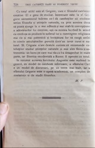 Cu totul altfel este sf. Grigore, care e filozoful catehezei
creştine. El e greu de studiat. Interesant este la sf. Gri­
gorie necontenitul îndemn ce-1 dă cateheţilor să studieze
serios filozofia şi ştiinţele naturale, ca prin acestea două
să poată ajunge la o mai adâncă şi mai stabilă concepţiune
a adevărurilor lor creştine, aşâ ca mintea lucrând în acord
cu credinţa să producă în sufletul lor o convingere religioasă
mai vie şi mai puternică şi învăţătura lor să curgă astfel
în inimile ascultătorilor pornită dintr’un izvor curat si na­
tural. Sf. Crigorie n’are destule cuvinte să recomande ca­
teheţilor studiul ştiinţelor naturale şi mai ales fisica şi as­
tronomia : un lucru pe care mai târziu l-a desaprobat în mare
parte, iar Biserica occidentală a Romei îl opreşte cu totul.
In rezumat scrierea fericitului Augustin este vorbind în
genere, un model de cateheză inferioară; a sfântului Ciril
e un model de discursuri, pe un teren mai înalt, iar a
sfântului Grigorie este o operă academică, un complex de
conferinţe şi de studii filozofice.
728 TREI CATIHEŢI M A RI A l B ISE R IC II VE C H I
Μ . P .
 