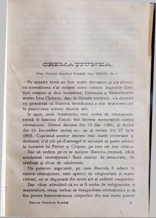O S B E lw d C - A .T I T T iT E ^ -
(Vezi «Biserica Ortodoxă Română» Anul XXXVII, No 8).
Pe această temă au fost multe discuţiuni şi s’a afirmat
Vă cremaţiunea n’ar conţine nimic contrar dogmelor Bise­
ricii creştine şi deci învăţăturei Domnului şi Mântuitorului
nostru Iisus Christos; dar, in discuţie contrară, s’a dovedit
cu prisosinţă că Biserica întotdeauna a stat deacurmezişul
la practicarea acestui obiceiu urît.
In apus, unde bineînţeles este vorba de cremaţiune,
există in biserica d’acolo trei decrete memorabile contra
cremaţiunei. Primul datează din 19 Mai 1886; al doilea
din 15 Decembre acelaş an; iar al treilea din 27 Iulie
1892. Cuprinsul acestor decrete este foarte interesant şi
doritorul d’al citi pe d’antregul în latineşte se poate adresă
la lucrarea lui Perrot şi Chipiez, pe care am mai citat-o.
Dar să vedem pe ce se sprijine Biserica creştină, când
condamnă cremaţiunea ? Sunt motive de umanitate, de
credinţă şi chiar de salubritate.
Un puternic argument, pe care Biserica îl aduce în
contra cremaţiunei; este spiritul de religiositate şi mate­
rialism', ce se degajează din acest act al arderei corpurilor.
Dar chiar admiţând că nu ar fi vorba de ireligiozitate şi
materialism·, totuşi trebue să desaprobăm cremaţiunea şi să
fim pentru înmormântarea corpurilor din mai multe puncte
Biserica Ortodoxă Română 3
 