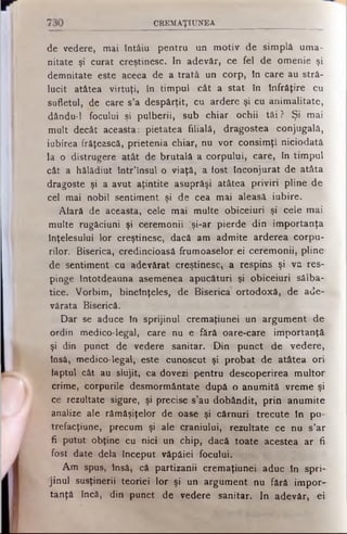 CREM AŢIU NEA
de vedere, mai tntâiu pentru un motiv de simplă uma­
nitate şi curat creştinesc. In adevăr, ce fel de omenie şi
demnitate este aceea de a trată un corp, tn care au stră­
lucit atâtea virtuţi, în timpul cât a stat în înfrăţire cu
sufletul, de care s’a despărţit, cu ardere şi cu animalitate,
dându-1 focului şi pulberii, sub chiar ochii tăi? Şi mai
mult decât aceasta: pietatea filială, dragostea conjugală,
iubirea frăţească, prietenia chiar, nu vor consimţi niciodată
la o distrugere atât de brutală a corpului, care, în timpul
cât a hălădiut într’însul o viaţă, a fost înconjurat de atâta
dragoste şi a avut aţintite asuprăşi atâtea priviri pline de
cel mai nobil sentiment şi de cea mai aleasă iubire.
Afară de aceasta, cele mai multe obiceiuri şi cele mai
multe rugăciuni şi ceremonii Îşi-ar pierde din importanţa
înţelesului lor creştinesc, dacă am admite arderea corpu­
rilor. Biserica, credincioasă frumoaselor ei ceremonii, pline
de sentiment cu adevărat creştinesc, a respins şi va res­
pinge întotdeauna asemenea apucături şi obiceiuri sălba­
tice. Vorbim, bineînţeles, de Biserica ortodoxă, de ade­
vărata Biserică.
Dar se aduce în sprijinul cremaţiunei un argument de
ordin medico-legal, care nu e fără oare-care importanţă,
şi din punct de vedere sanitar. Din punct de vedere,
însă, medico-legal, este cunoscut şi probat de atâtea ori
faptul cât au slujit, ca dovezi pentru descoperirea multor
crime, corpurile desmormântate după o anumită vreme şi
ce rezultate sigure, şi precise s’au dobândit, prin anumite
analize ale rămăşiţelor de oase şi cărnuri trecute în pu-
trefacţiune, precum şi ale craniului, rezultate ce nu s’ar
fi putut obţine cu nici un chip, dacă toate acestea ar fi
fost date dela început văpăiei focului.
Am spus, însă, că partizanii cremaţiunei aduc în spri­
jinul susţinerii teoriei lor şi un argument nu fără impor­
tanţă încă, din punct de vedere sanitar. In adevăr, ei
 