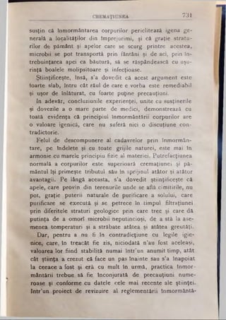 731
susţin că Înmormântarea corpurilor periclitează igena ge­
nerală a localităţilor din împrejurimi, şi că graţie stratu*
rilor de pământ şi apelor care se scurg printre acestea,
microbii se pot transportă prin fântâni şi de aci, prin în­
trebuinţarea apei ca băutură, să se răspândească cu uşu­
rinţă boalele molipsitoare şi infecţioase.
Ştiinţificeşte, însă, s’a dovedit că acest argument este
ioarţe slab, întru cât răul de care e vorba este remediabil
şi uşor de înlăturat, cu foarte puţine precauţiuni.
In adevăr, concluziunile experienţei, unite cu susţinerile
^i dovezile a o mare parte de medici, demonstrează cu
toată evidenţa că principiul înmormântării corpurilor are
o valoare igenică, care nu suferă nici o discuţiune con­
tradictorie.
Felul de descompunere al cadavrelor prin înmormân­
tare, pe îndelete şi cu toate grijile naturei, este mai în
armonie cu marele principiu fizic al materiei. Putrefacţiunea
normală a corpurilor este superioară cremaţiunei şi pă­
mântul îşi primeşte tributul său în sprijinul atâtor şi atâtor
avantagii. Pe lângă aceasta, s’a dovedit ştiinţificeşte că
apele, care provin din terenurile unde se află cimitirile, nu
pot, graţie puterii naturale de purificare a solului, care
purificare se execută şi se petrece în timpul filtraţiunei
-prin diferitele straturi geologice prin care trec şi care dă
«putinţa de a omorî microbii neputincioşi, de a stă la ase­
menea temperaturi şi a străbate atâtea şi atâtea greutăţi.
Dar, pentru a nu fi în contradicţiune cu legile igie­
nice, care, în treacăt fie zis, niciodată n’au fost aceleaşi,
valoarea lor fiind stabilită numai într’un anumit timp, atât
cât ştiinţa a crezut că face un pas înainte sau s’a înapoiat
la ceeace a fost şi erâ cu mult în urmă, practica înmor­
mântării trebue să fie Înconjurată de precauţiuni nume­
roase şi conforme cu datele cele mai recente ale ştiinţei.
Intr’un proiect de revizuire al reglementării înmormântâ-
 