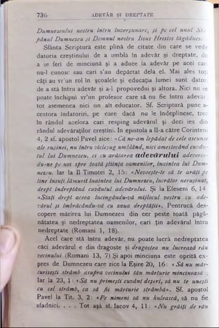 Dumnezeului nostru intru înverşunare, şi pe cel unul Stă­
pânul Dumnezeu şi Domnul nostru Iisus Hristos tăgăduesc».
Sfânta Scriptură este plină de citate din care se vede
datoria creştinului de a umblă în adevăr şi dreptate,*de
a se feri de minciună şi a aduce la adevăr pe acei cari
nu-1 cunosc sau cari s’au depărtat dela el. Mai ales toţi
câţi au vr’un rol în şcoalele şi educaţia lumei sunt datori
de a stă întru adevăr şi a-1 propovedui şi altora. Nici nu se
poate închipui vr’un profesor care să nu fie întru adevăr;
tot asemenea nici un alt educator. Sf. Scriptură pune a-
cestora îndatoriri, pe care dacă nu le îndeplinesc, trec
în rândul acelora cari resping adevărul şi deci ies din
rândul adevăraţilor creştini. In epistola a Il-a către Corinteni
4, -2sf. apostol Pavel zice: «Că ne-am lepădat de cele ascunse
ale ruşinei, nu întru vicleşug umblând, nici amestecândcuvân­
tul lui Dumnezeu, ci cu arătarea (ic le v ă v u liii adeverin-
du-nepe noi spre toată ştiinţa oamenilor, înaintea lui Dum­
nezeu. Iar la II Timotei 2, 15: «Nevoeşte-te să te arăţi pe
tine însuţi lămurit înaintea lui Dumnezeu, lucrător neruşinat,
drept îndreptând cuvântul adevărului. Şi la Efeseni 6, 14:
«Staţi drept aceea încingându-vă mijlocul vostru cu ade­
vărul şi îmbrăcându-vă cu zaua dreptăţii*. Pentrucă des­
copere mărirea lui Dumnezeu din cer peste toată păgâ-
nătatea şi nedreptatea oamenilor, cari ţin adevărul întru
nedreptate (Romani 1, 18).
Acel care stă intru adevăr, nu poate lucră nedreptatea
căci adevărul e din dragoste şi dragostea nu lucrează rău
vecinului (Romani 13, 7) Şi apoi minciuna este oprită ex­
pres de Dumnezeu care zice la Eşire 20, 16: «Să nu măr­
turiseşti strâmb asupra vecinului tău mărturie mincinoasă »;
Iar la 23, 1: «Să nu primeşti cuvânt deşert, să nu te uneşti
cu cel strâmb, ca să fii mărturie strâmbă». Sf. apostol
Pavel la Tit. 3, 2: *Pe nimeni să nu hulească, să nu fie
sfadnici. . . . Tot aşâ si. Iacov 4, 11: «Nu grăiţi de rău
736 A D E V Ă R ŞI D R E P TA T E
 