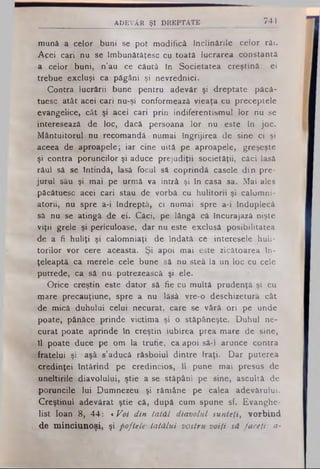 mună a celor buni se pot modifică înclinările celor răi.
Acei cari nu se îmbunătăţesc cu toată lucrarea constantă
a celor buni, n’au ce căută în Societatea creştină: ei
trebue excluşi ca păgâni şi nevrednici.
Contra lucrării bune pentru adevăr şi dreptate pâcâ-
tuesc atât acei cari nu-şi conformează vieaţa cu preceptele
evangelice, cât şi acei cari prin indiferentismul lor nu se
interesează de Ioc, dacă persoana lornu este în joc.
Mântuitorul nu recomandă numai îngrijireade sine ci şi
aceea de aproapele; iar cine uită pe aproapele, greşeşte
şi contra poruncilor şi aduce prejudiţii societăţii, căci lasă
râul sâ se întindă, lasă focul sâ coprindâ casele din pre-
jurul său şi mai pe urmă va intră şi în casa sa. Mai ales
păcătuesc acei cari stau de vorbă cu hulitorii şi calomni­
atorii, nu spre a-i îndreptă, ci numai spre a-i înduplecă
să nu se atingă de ei. Căci, pe lângă că încurajază nişte
viţii grele şi periculoase, dar nu este exclusă posibilitatea
-de a ii huliţi şi calomniaţi de îndată ce interesele huli-
torilor vor cere aceasta. Şi apoi mai este zicâtoarea în­
ţeleaptă ca merele cele bune sâ nu steâ laun loc cu cele
putrede, ca sănu putrezească şi ele.
Orice creştin este dator sâ fie cu multă prudenţă şi cu
mare precauţiune, spre a nu lăsă vre-o deschizetură cât
de mică duhului celui necurat, care se vâră ori pe unde
poate, pânăce prinde victima şi o stăpâneşte. Duhul ne­
curat poate aprinde în creştin iubirea prea mare de sine,
îl poate duce pe om la trufie, ca apoi să-1 arunce contra
fratelui şi aşâ s’aducâ răsboiul dintre traţi. Dar puterea
credinţei întărind pe credincios, îl pune mai presus de
uneltirile diavolului, ştie ase stăpâni pe sine, ascultă de
poruncile lui Dumnezeu şi rămâne pe calea adevărului.
Creştinul adevărat ştie că, după cum spune sf. Evanghe­
list loan 8, 44: «Voi din latăl diavolul sunteţi, vorbind
de minciunoşi, şi poftele tatălui vostru voifi să faceţi: a­
.__________ADEVĂR ŞI D R E P T A T E ______________ 741
 